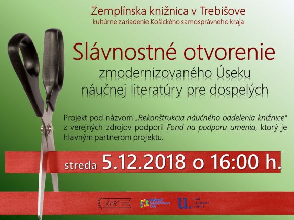Pozývame Vás na slávnostné otvorenie zrekonštruovaných a zmodernizovaných priestorov Zemplínskej knižnice v Trebišove - Úseku náučnej literatúry pre dospelých, v rámci projektu „Rekonštrukcia náučného oddelenia knižnice“, ktorý z verejných zdrojov podporil Fond na podporu umenia, ako hlavný partner projektu, 5. decembra 2018 o 16:00 h. Pozývame Vás na slávnostné otvorenie zrekonštruovaných a zmodernizovaných priestorov Zemplínskej knižnice v Trebišove - Úseku náučnej literatúry pre dospelých, v rámci projektu „Rekonštrukcia náučného oddelenia knižnice“, ktorý z verejných zdrojov podporil Fond na podporu umenia, ako hlavný partner projektu, 5. decembra 2018 o 16:00 h.